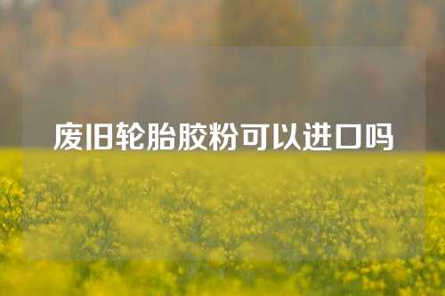 废旧轮胎胶粉可以进口吗