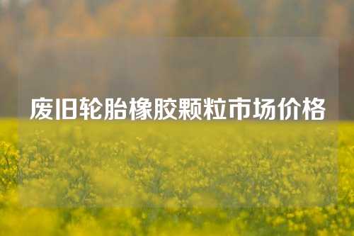 废旧轮胎橡胶颗粒市场价格