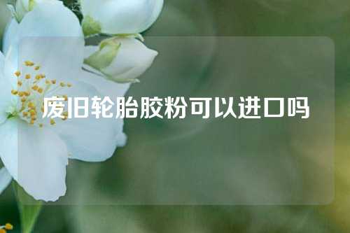 废旧轮胎胶粉可以进口吗
