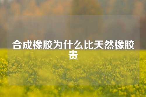 合成橡胶为什么比天然橡胶贵