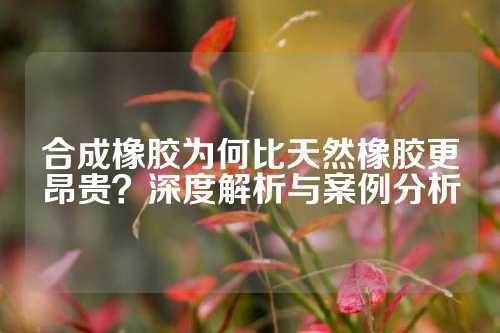 合成橡胶为何比天然橡胶更昂贵？深度解析与案例分析