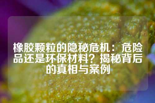 橡胶颗粒的隐秘危机：危险品还是环保材料？揭秘背后的真相与案例