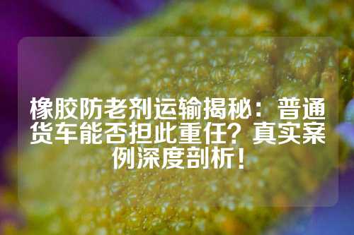 橡胶防老剂运输揭秘：普通货车能否担此重任？真实案例深度剖析！