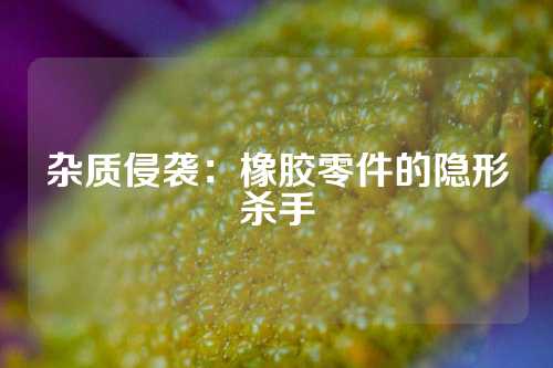 杂质侵袭：橡胶零件的隐形杀手