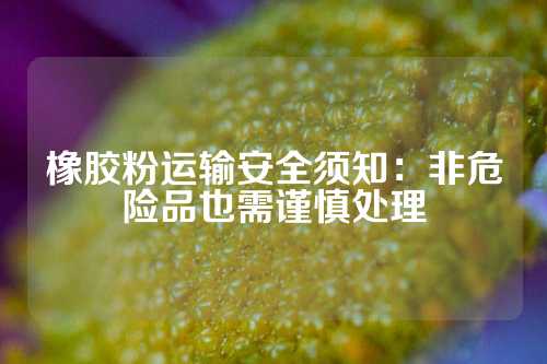 橡胶粉运输安全须知：非危险品也需谨慎处理