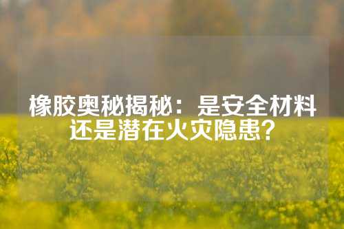 橡胶奥秘揭秘：是安全材料还是潜在火灾隐患？
