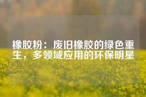 橡胶粉：废旧橡胶的绿色重生，多领域应用的环保明星